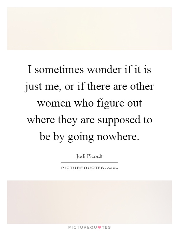 I sometimes wonder if it is just me, or if there are other women who figure out where they are supposed to be by going nowhere Picture Quote #1