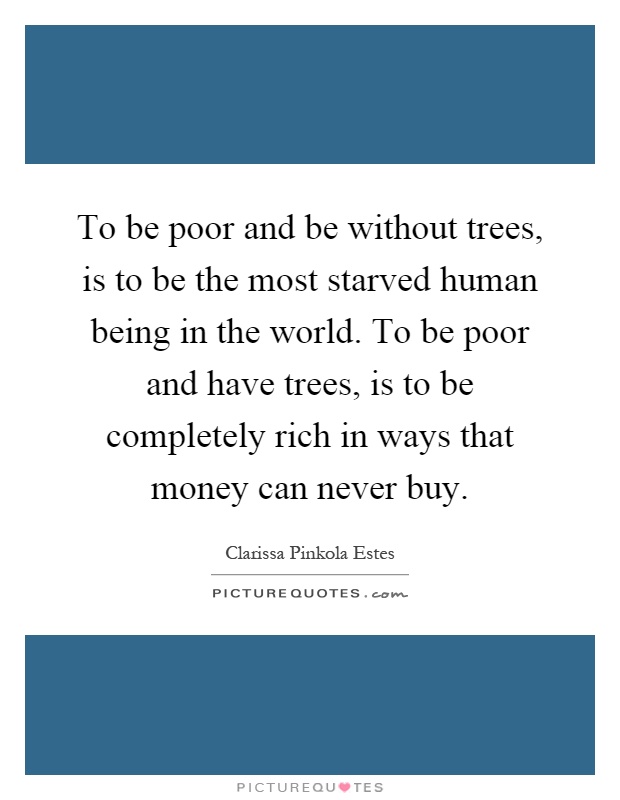 To be poor and be without trees, is to be the most starved human being in the world. To be poor and have trees, is to be completely rich in ways that money can never buy Picture Quote #1