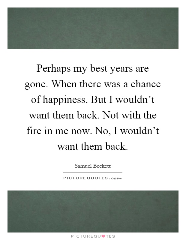 Perhaps my best years are gone. When there was a chance of happiness. But I wouldn't want them back. Not with the fire in me now. No, I wouldn't want them back Picture Quote #1