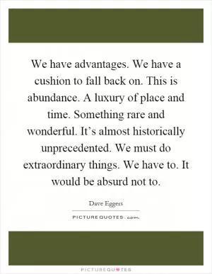 We have advantages. We have a cushion to fall back on. This is abundance. A luxury of place and time. Something rare and wonderful. It’s almost historically unprecedented. We must do extraordinary things. We have to. It would be absurd not to Picture Quote #1