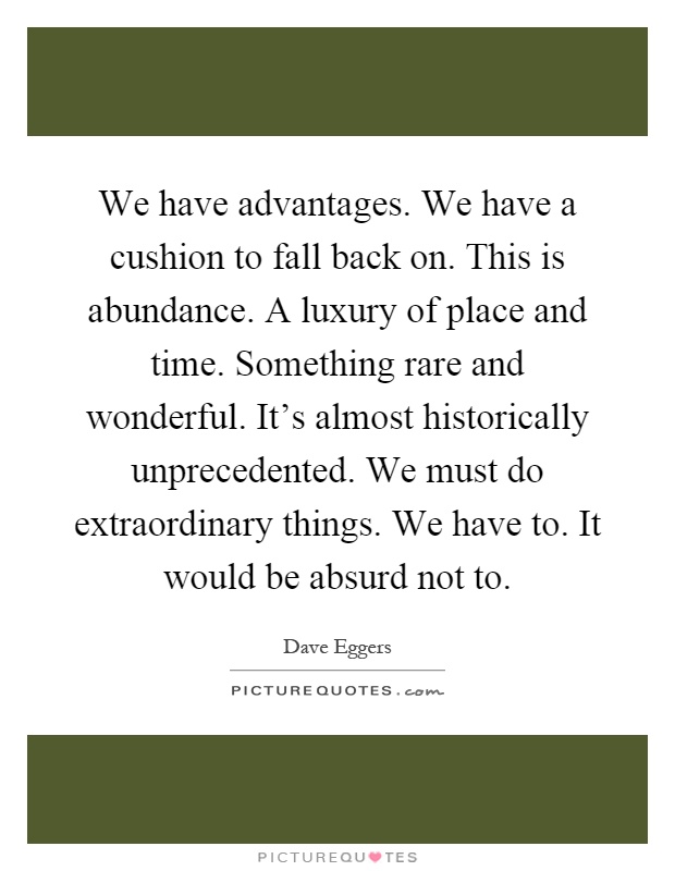 We have advantages. We have a cushion to fall back on. This is abundance. A luxury of place and time. Something rare and wonderful. It's almost historically unprecedented. We must do extraordinary things. We have to. It would be absurd not to Picture Quote #1