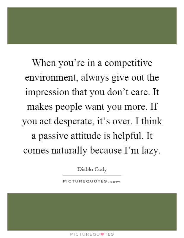 When you're in a competitive environment, always give out the impression that you don't care. It makes people want you more. If you act desperate, it's over. I think a passive attitude is helpful. It comes naturally because I'm lazy Picture Quote #1