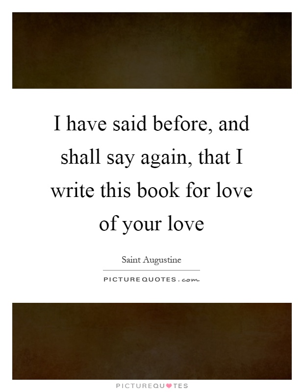 I have said before, and shall say again, that I write this book for love of your love Picture Quote #1