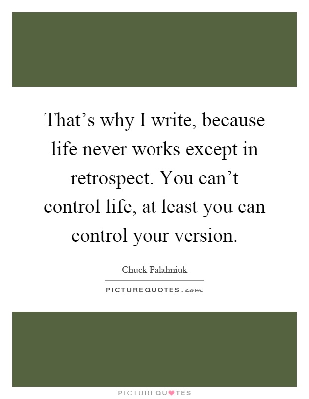 That's why I write, because life never works except in retrospect. You can't control life, at least you can control your version Picture Quote #1