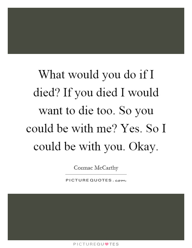 What would you do if I died? If you died I would want to die too. So you could be with me? Yes. So I could be with you. Okay Picture Quote #1