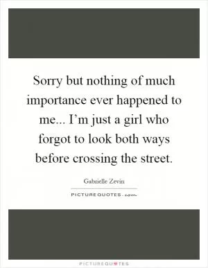 Sorry but nothing of much importance ever happened to me... I’m just a girl who forgot to look both ways before crossing the street Picture Quote #1