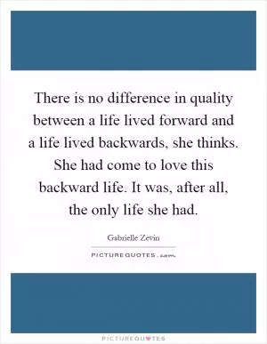 There is no difference in quality between a life lived forward and a life lived backwards, she thinks. She had come to love this backward life. It was, after all, the only life she had Picture Quote #1