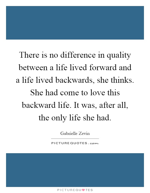 There is no difference in quality between a life lived forward and a life lived backwards, she thinks. She had come to love this backward life. It was, after all, the only life she had Picture Quote #1