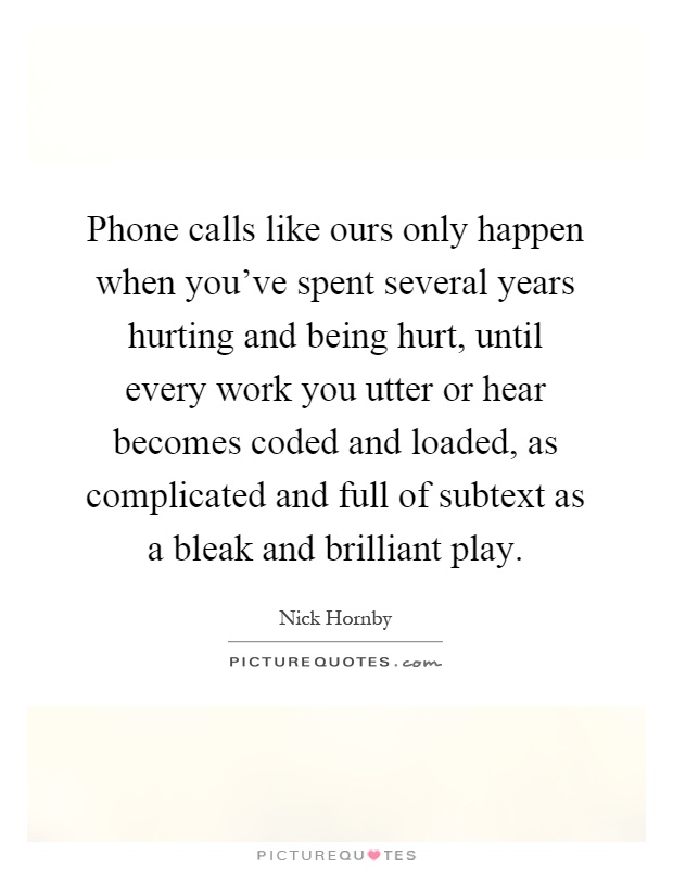 Phone calls like ours only happen when you've spent several years hurting and being hurt, until every work you utter or hear becomes coded and loaded, as complicated and full of subtext as a bleak and brilliant play Picture Quote #1