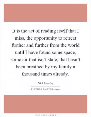 It is the act of reading itself that I miss, the opportunity to retreat further and further from the world until I have found some space, some air that isn’t stale, that hasn’t been breathed by my family a thousand times already Picture Quote #1