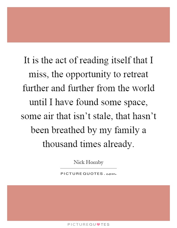 It is the act of reading itself that I miss, the opportunity to retreat further and further from the world until I have found some space, some air that isn't stale, that hasn't been breathed by my family a thousand times already Picture Quote #1