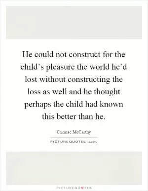 He could not construct for the child’s pleasure the world he’d lost without constructing the loss as well and he thought perhaps the child had known this better than he Picture Quote #1