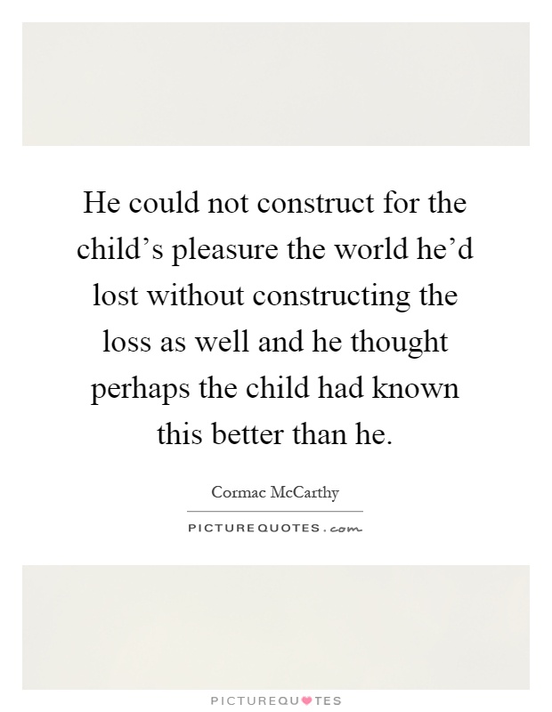 He could not construct for the child's pleasure the world he'd lost without constructing the loss as well and he thought perhaps the child had known this better than he Picture Quote #1