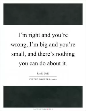 I’m right and you’re wrong, I’m big and you’re small, and there’s nothing you can do about it Picture Quote #1