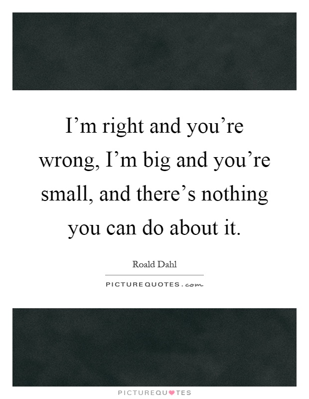 I'm right and you're wrong, I'm big and you're small, and there's nothing you can do about it Picture Quote #1
