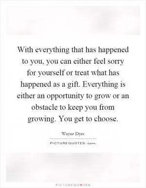 With everything that has happened to you, you can either feel sorry for yourself or treat what has happened as a gift. Everything is either an opportunity to grow or an obstacle to keep you from growing. You get to choose Picture Quote #1