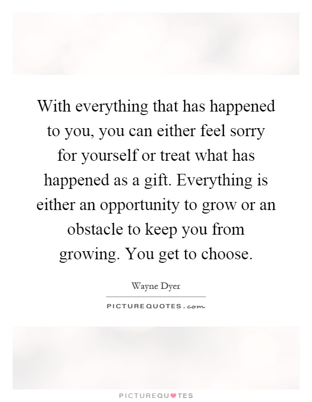 With everything that has happened to you, you can either feel sorry for yourself or treat what has happened as a gift. Everything is either an opportunity to grow or an obstacle to keep you from growing. You get to choose Picture Quote #1