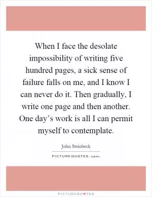 When I face the desolate impossibility of writing five hundred pages, a sick sense of failure falls on me, and I know I can never do it. Then gradually, I write one page and then another. One day’s work is all I can permit myself to contemplate Picture Quote #1
