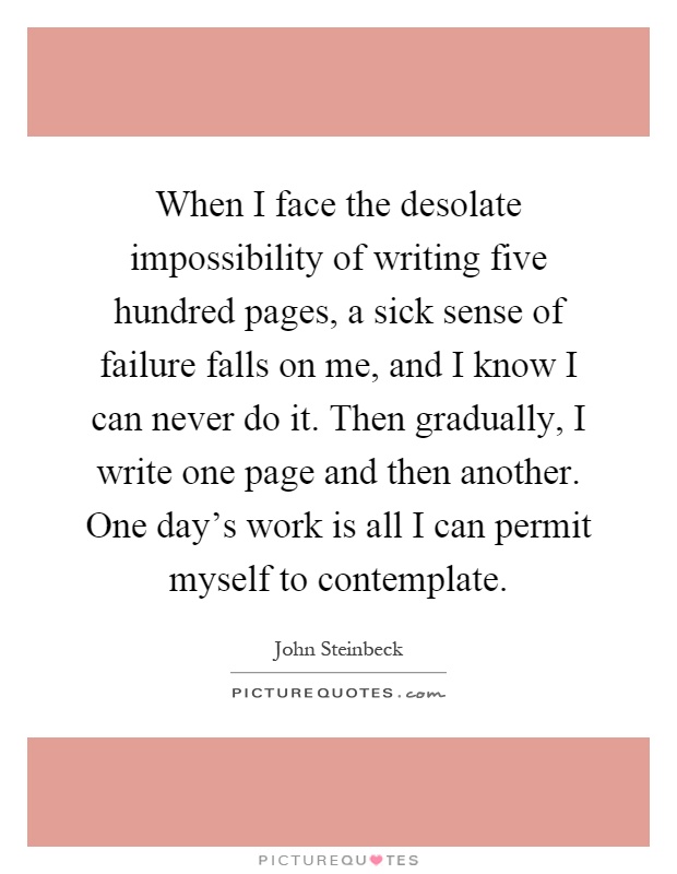 When I face the desolate impossibility of writing five hundred pages, a sick sense of failure falls on me, and I know I can never do it. Then gradually, I write one page and then another. One day's work is all I can permit myself to contemplate Picture Quote #1