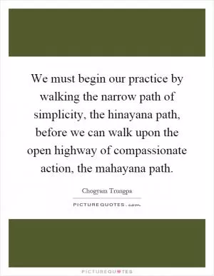 We must begin our practice by walking the narrow path of simplicity, the hinayana path, before we can walk upon the open highway of compassionate action, the mahayana path Picture Quote #1