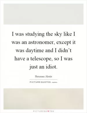 I was studying the sky like I was an astronomer, except it was daytime and I didn’t have a telescope, so I was just an idiot Picture Quote #1