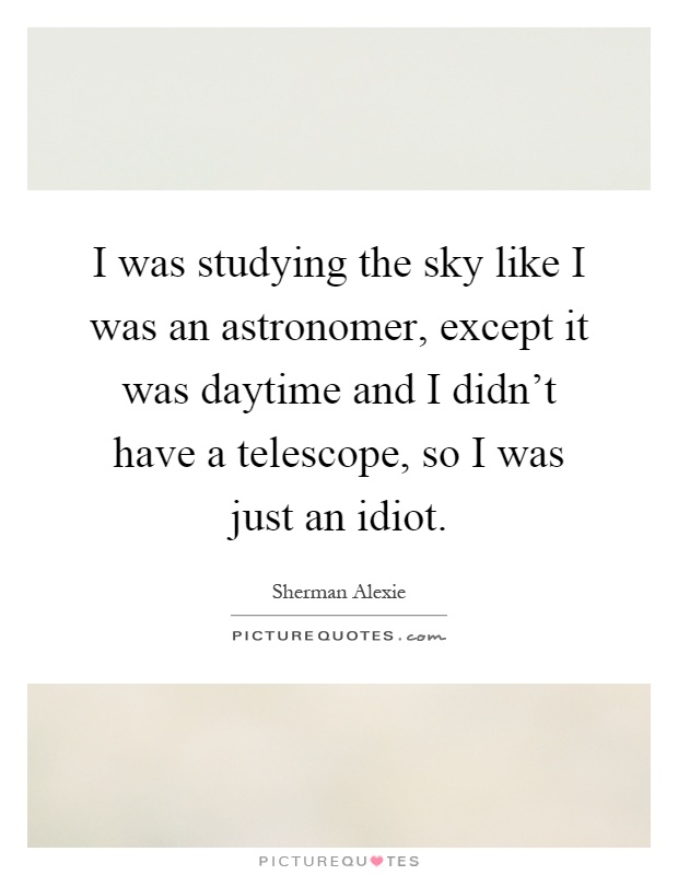 I was studying the sky like I was an astronomer, except it was daytime and I didn't have a telescope, so I was just an idiot Picture Quote #1