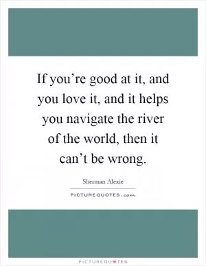 If you’re good at it, and you love it, and it helps you navigate the river of the world, then it can’t be wrong Picture Quote #1