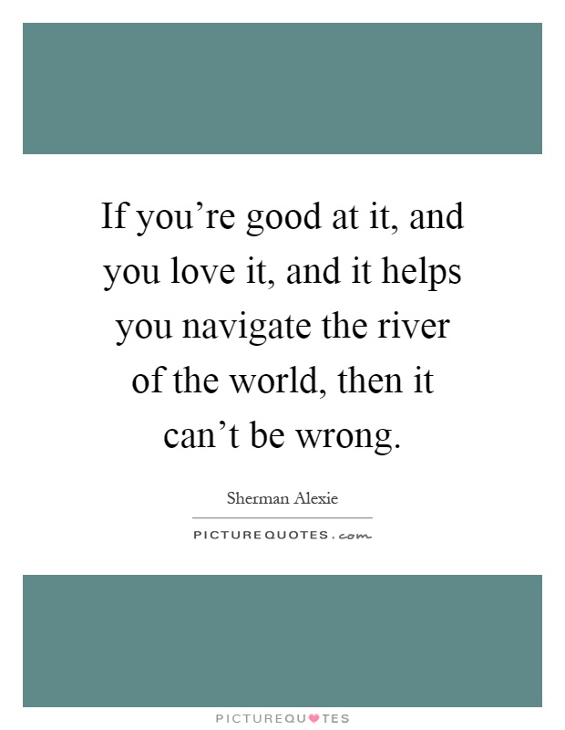 If you're good at it, and you love it, and it helps you navigate the river of the world, then it can't be wrong Picture Quote #1