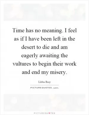 Time has no meaning. I feel as if I have been left in the desert to die and am eagerly awaiting the vultures to begin their work and end my misery Picture Quote #1