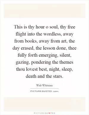 This is thy hour o soul, thy free flight into the wordless, away from books, away from art, the day erased, the lesson done, thee fully forth emerging, silent, gazing, pondering the themes thou lovest best, night, sleep, death and the stars Picture Quote #1
