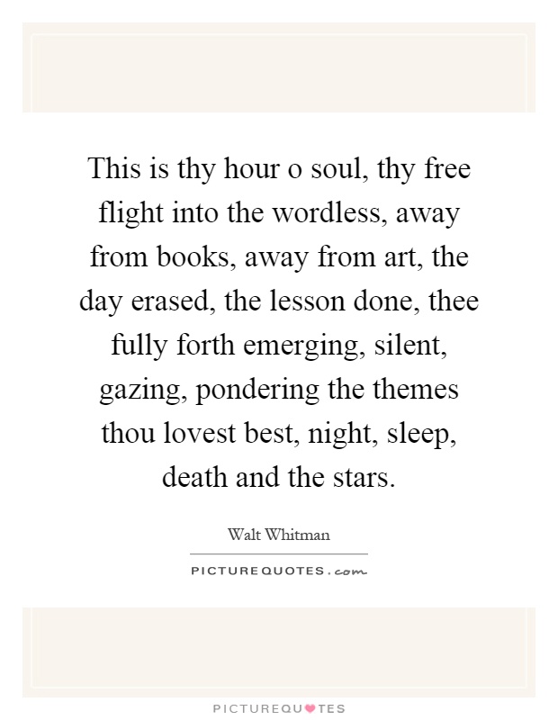 This is thy hour o soul, thy free flight into the wordless, away from books, away from art, the day erased, the lesson done, thee fully forth emerging, silent, gazing, pondering the themes thou lovest best, night, sleep, death and the stars Picture Quote #1