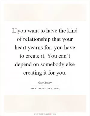 If you want to have the kind of relationship that your heart yearns for, you have to create it. You can’t depend on somebody else creating it for you Picture Quote #1