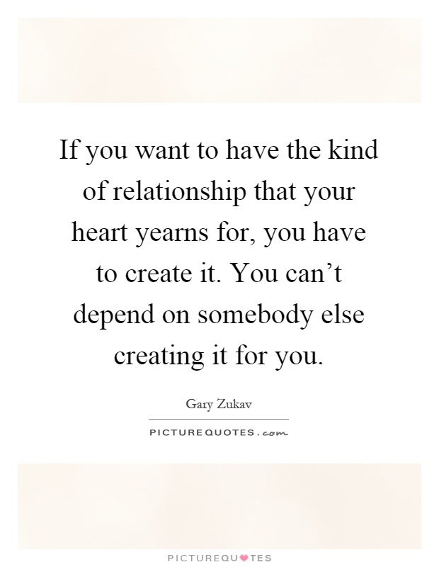 If you want to have the kind of relationship that your heart yearns for, you have to create it. You can't depend on somebody else creating it for you Picture Quote #1