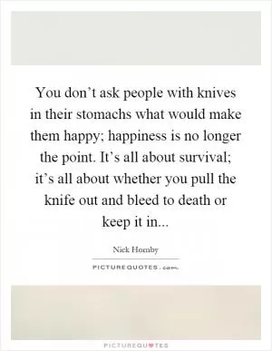 You don’t ask people with knives in their stomachs what would make them happy; happiness is no longer the point. It’s all about survival; it’s all about whether you pull the knife out and bleed to death or keep it in Picture Quote #1