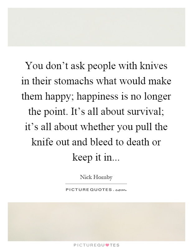 You don't ask people with knives in their stomachs what would make them happy; happiness is no longer the point. It's all about survival; it's all about whether you pull the knife out and bleed to death or keep it in Picture Quote #1