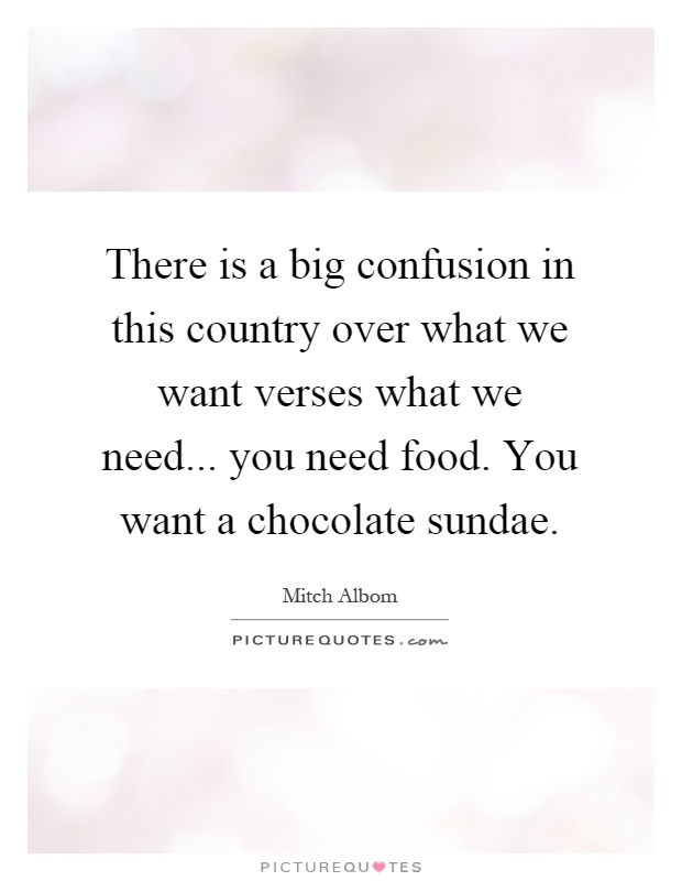 There is a big confusion in this country over what we want verses what we need... you need food. You want a chocolate sundae Picture Quote #1