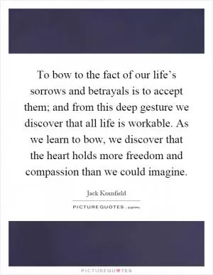 To bow to the fact of our life’s sorrows and betrayals is to accept them; and from this deep gesture we discover that all life is workable. As we learn to bow, we discover that the heart holds more freedom and compassion than we could imagine Picture Quote #1