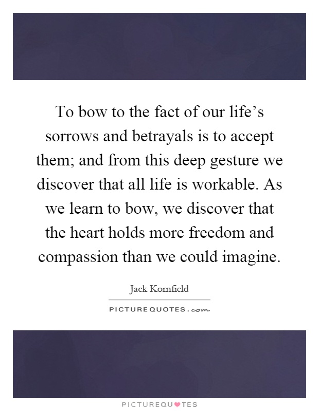 To bow to the fact of our life's sorrows and betrayals is to accept them; and from this deep gesture we discover that all life is workable. As we learn to bow, we discover that the heart holds more freedom and compassion than we could imagine Picture Quote #1