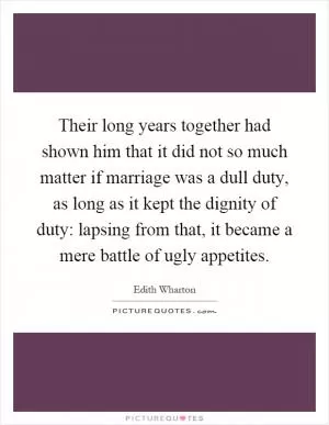 Their long years together had shown him that it did not so much matter if marriage was a dull duty, as long as it kept the dignity of duty: lapsing from that, it became a mere battle of ugly appetites Picture Quote #1