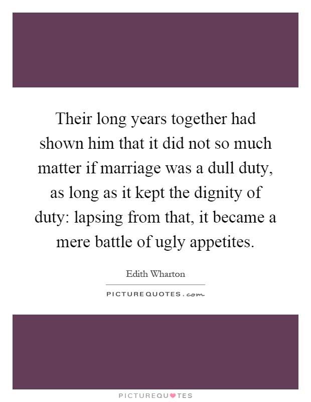 Their long years together had shown him that it did not so much matter if marriage was a dull duty, as long as it kept the dignity of duty: lapsing from that, it became a mere battle of ugly appetites Picture Quote #1