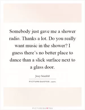 Somebody just gave me a shower radio. Thanks a lot. Do you really want music in the shower? I guess there’s no better place to dance than a slick surface next to a glass door Picture Quote #1