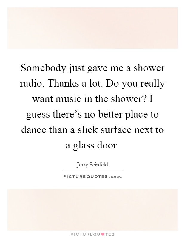 Somebody just gave me a shower radio. Thanks a lot. Do you really want music in the shower? I guess there's no better place to dance than a slick surface next to a glass door Picture Quote #1