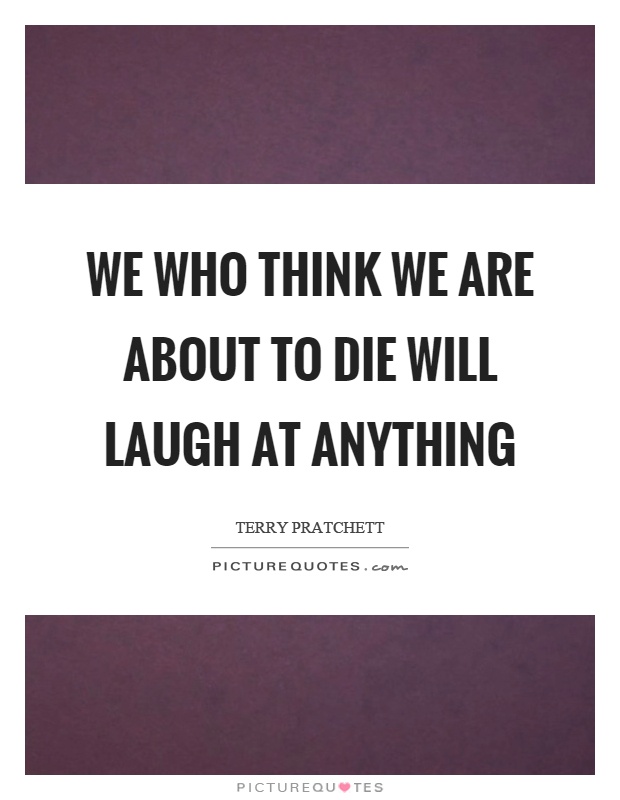We who think we are about to die will laugh at anything Picture Quote #1