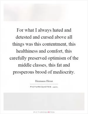 For what I always hated and detested and cursed above all things was this contentment, this healthiness and comfort, this carefully preserved optimism of the middle classes, this fat and prosperous brood of mediocrity Picture Quote #1