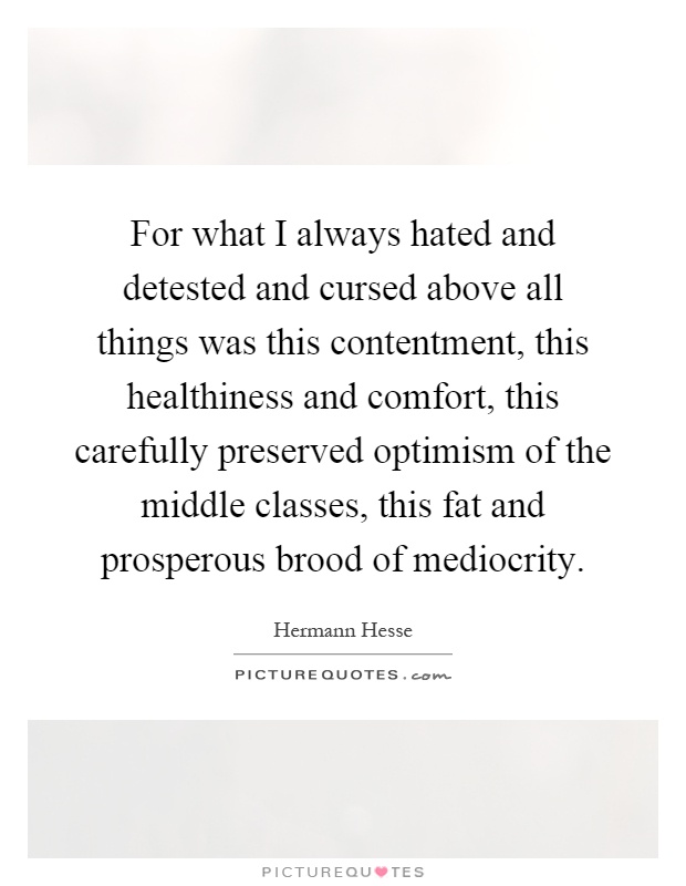 For what I always hated and detested and cursed above all things was this contentment, this healthiness and comfort, this carefully preserved optimism of the middle classes, this fat and prosperous brood of mediocrity Picture Quote #1