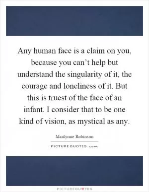 Any human face is a claim on you, because you can’t help but understand the singularity of it, the courage and loneliness of it. But this is truest of the face of an infant. I consider that to be one kind of vision, as mystical as any Picture Quote #1