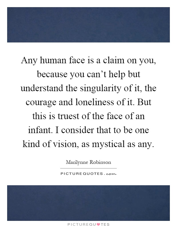 Any human face is a claim on you, because you can't help but understand the singularity of it, the courage and loneliness of it. But this is truest of the face of an infant. I consider that to be one kind of vision, as mystical as any Picture Quote #1