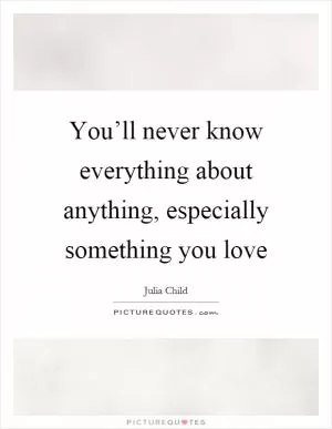 You’ll never know everything about anything, especially something you love Picture Quote #1