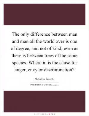 The only difference between man and man all the world over is one of degree, and not of kind, even as there is between trees of the same species. Where in is the cause for anger, envy or discrimination? Picture Quote #1