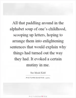 All that paddling around in the alphabet soup of one’s childhood, scooping up letters, hoping to arrange them into enlightening sentences that would explain why things had turned out the way they had. It evoked a certain mutiny in me Picture Quote #1